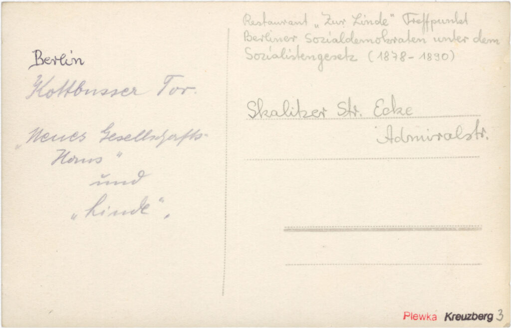 Trotz des Verbots der SPD durch das „Sozialistengesetz“ trafen sich im „Neuen Gesellschafts-Haus“ und im Restaurant „Zur alten Linde" schon vor 1890 Berliner Sozialdemokrat*innen. „Berlin // Kottbusser Tor. // ‚Neues Gesellschafts. // Haus‘ // und // ‚Linde‘, // Skalitzer Str. Ecke // Admiralstr.“, o.D., SPP / FHXB 2336
